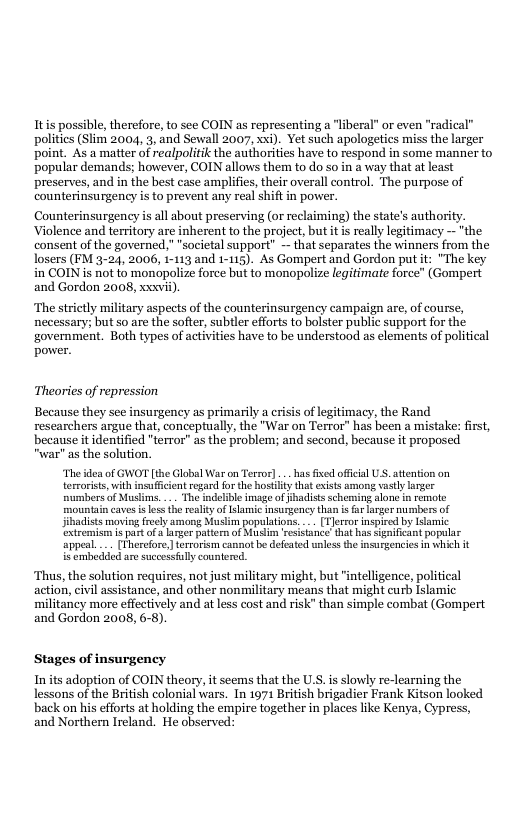 Itis possible, therefore, to see COIN as representing a “liberal” or even “radical® politics (Slim 2004, 3, and Sewall 2007, xxi). Yet such apologetics miss the larger point. As a matter of realpolitk the authorities have to respond in some manner to popular demands; however, COIN allows them to do so in a way that at least preserves, and in the best case amplifies, their overall control. The purpose of counterinsurgency is to prevent any real shift in power.  Counterinsurgency is all about preserving (o reclaiming) the states authority. Violence and territory are inherent to the project, but it is really legitimacy —*the consent of the governed,""societal support" - that separates the winners from the losers (FM 3-24, 2006, i-113 and 1-115). As Gompertand Gordon put it: "The key in COIN i not to monopolize force but to monopolize legitimate force” (Gompert and Gordon 2008, xxwii),  The strietly military aspects of the counterinsurgency campaign are, of course, necessary; but so are the softer, subtler efforts to bolster public support for the ‘government. Both types of activities have to be understood as elements of political power.  Theories of repression  Because they see insurgency as primarily a crisis of legitimacy, the Rand researchers argue that, conceptually, the "War on Terror” has been a mistake: first, because it identified "terror” as the problem; and second, because it proposed “war" as the solution.  ‘The idea of GWOT [the Glabal War on Terror] .. has fied offcal US. attenton on tervorists, with insuffcient regard for the hostitythat exiss among vastly larger numbers of Muslims. . The indelibl image o jhadists scheming alone in remote mountain caves i les the reality of samic insurgency than i forlager umbers of jibadists moving freely among Muslim populatons. .. [Tlerror inspired by Iamic extremism 1 part of o arer patter of Susim esistance that has Sgnificant popular appeal... [Therefore, terrorism cannot be defeaed unlessthe nsurgencies in which it is embedded are successfuly countered.  Thus, the solution requires, not just military might, but intelligence, political action, civil assistance, and other nonmilitary means that might curb Islamic militancy more effectively and at less cost and risk” than simple combat (Gompert and Gordon 2008, 6-8)  Stages of insurgency  In its adoption of COIN theory, it seems that the U.S. s slowly re-learning the lessons of the British colonial wars. In 1971 British brigadier Frank Kitson looked back on his efforts at holding the empire together i places like Kenya, Cypress, and Northern Ireland. He observed: 